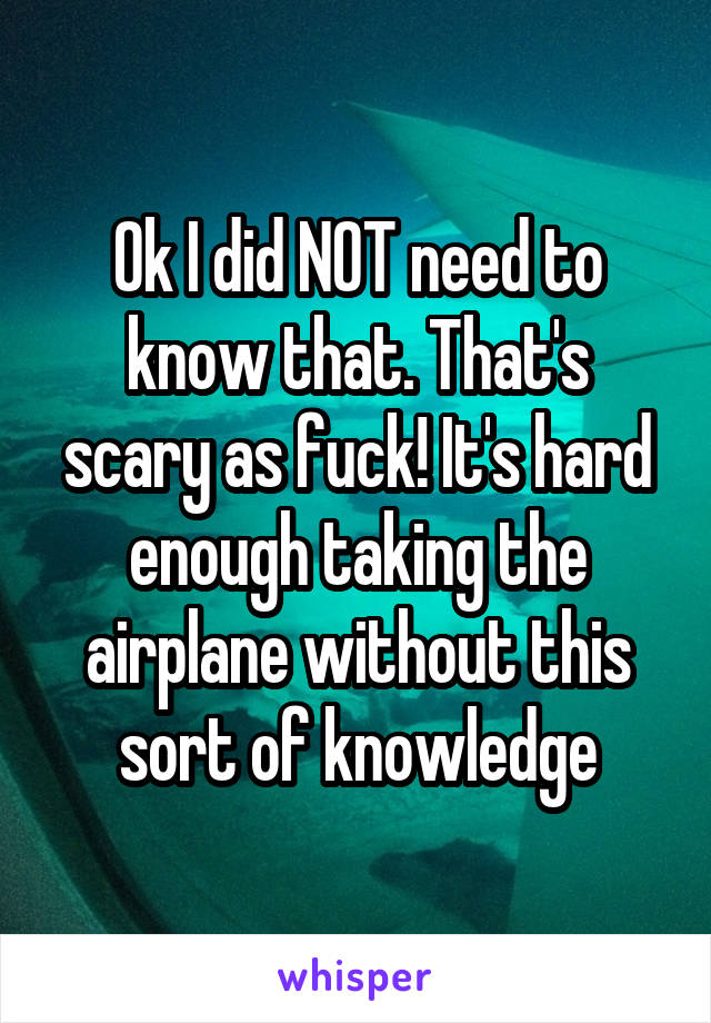 Ok I did NOT need to know that. That's scary as fuck! It's hard enough taking the airplane without this sort of knowledge