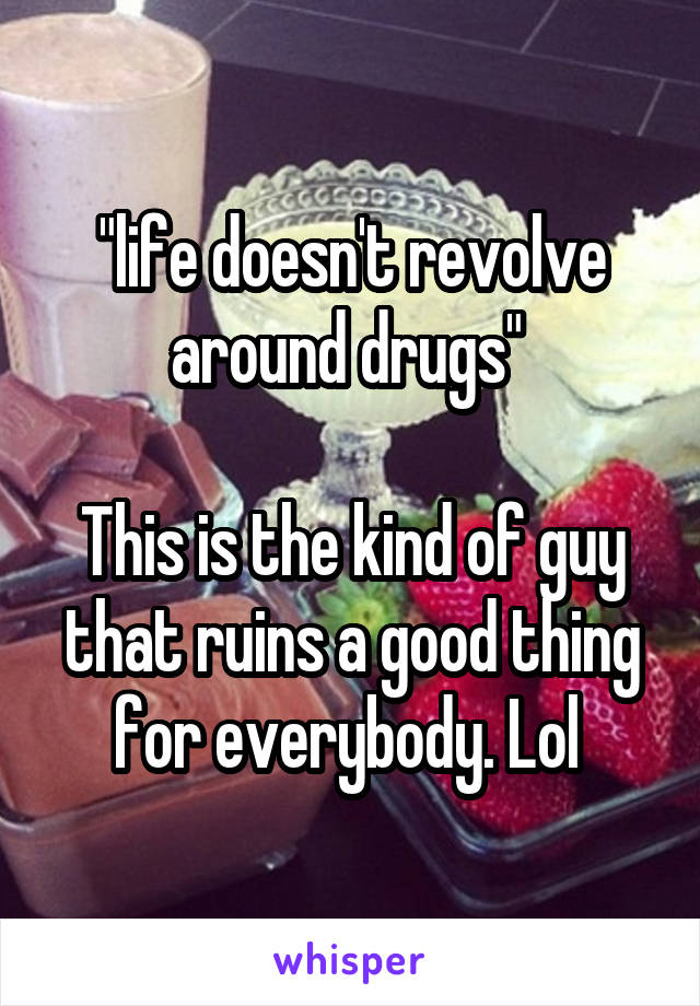 "life doesn't revolve around drugs" 

This is the kind of guy that ruins a good thing for everybody. Lol 