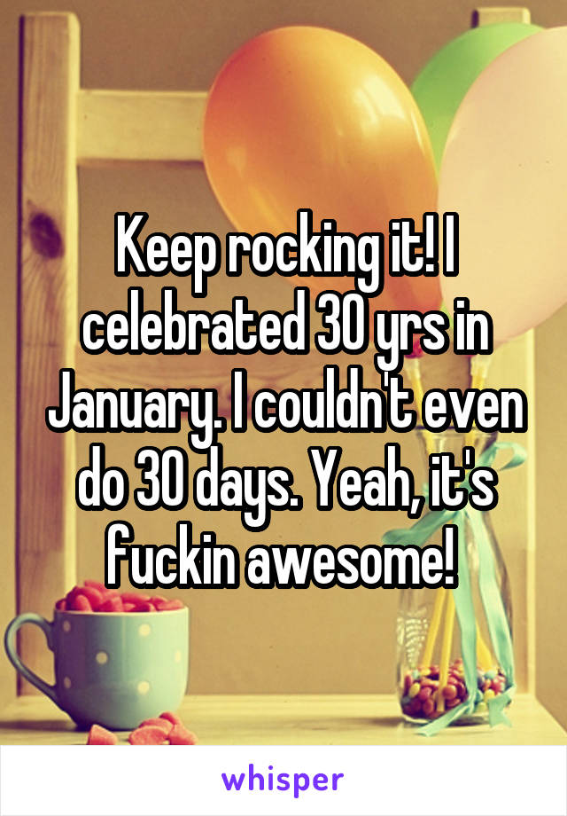 Keep rocking it! I celebrated 30 yrs in January. I couldn't even do 30 days. Yeah, it's fuckin awesome! 
