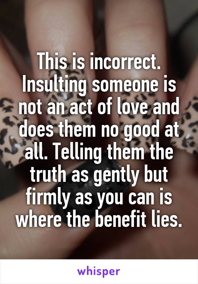 This is incorrect. Insulting someone is not an act of love and does them no good at all. Telling them the truth as gently but firmly as you can is where the benefit lies.