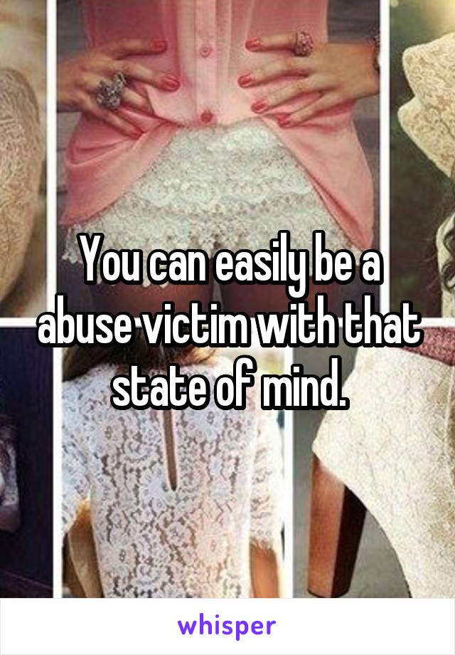 You can easily be a abuse victim with that state of mind.