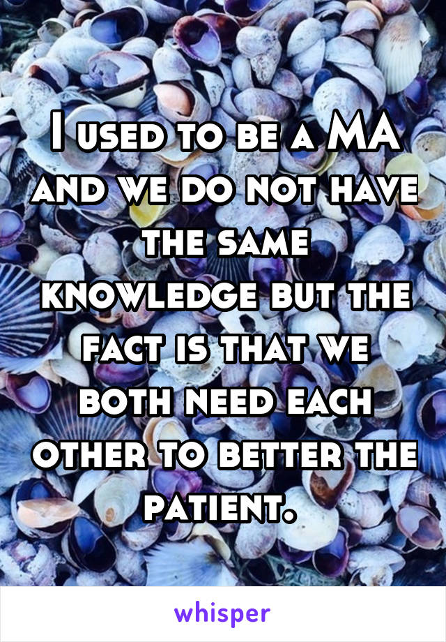 I used to be a MA and we do not have the same knowledge but the fact is that we both need each other to better the patient. 