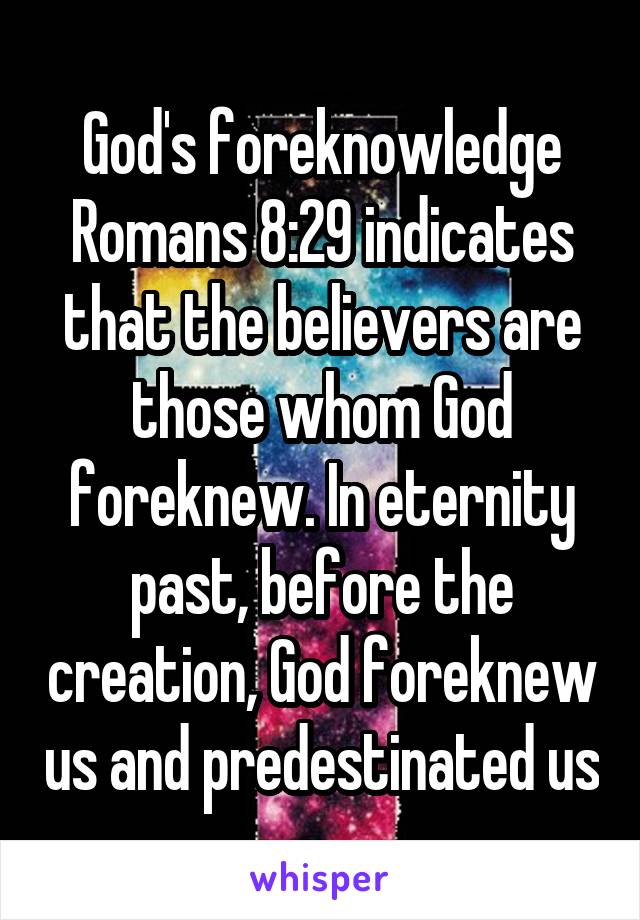 God's foreknowledge
Romans 8:29 indicates that the believers are those whom God foreknew. In eternity past, before the creation, God foreknew us and predestinated us