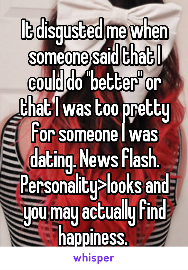 It disgusted me when someone said that I could do "better" or that I was too pretty for someone I was dating. News flash. Personality>looks and you may actually find happiness. 