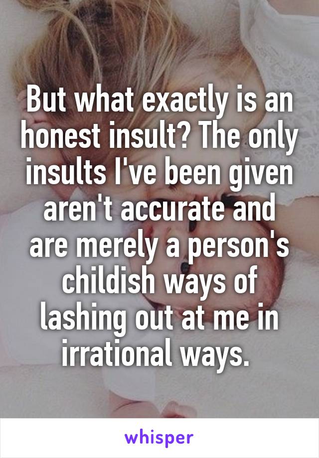 But what exactly is an honest insult? The only insults I've been given aren't accurate and are merely a person's childish ways of lashing out at me in irrational ways. 