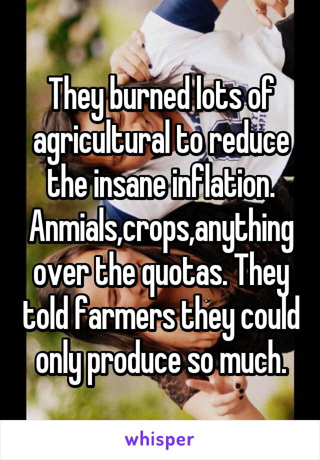 They burned lots of agricultural to reduce the insane inflation. Anmials,crops,anything over the quotas. They told farmers they could only produce so much.