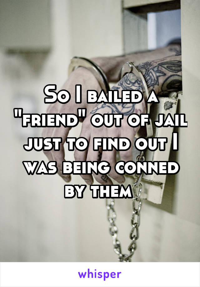 So I bailed a "friend" out of jail just to find out I was being conned by them 