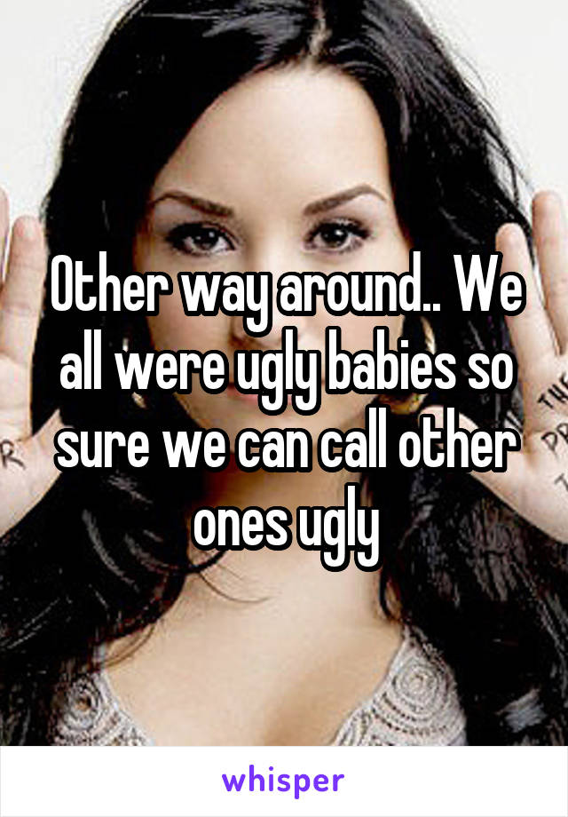 Other way around.. We all were ugly babies so sure we can call other ones ugly