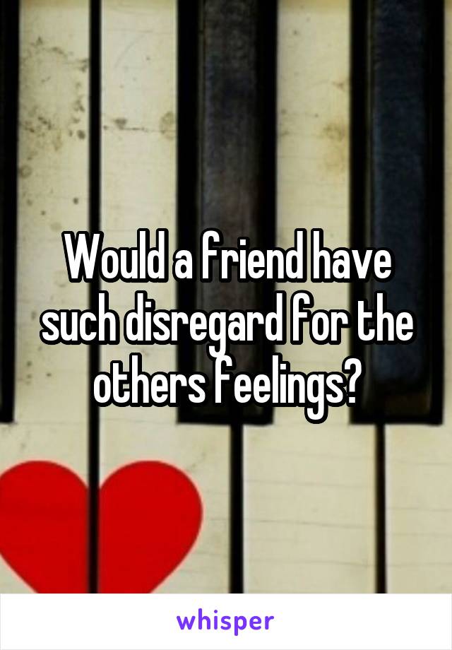 Would a friend have such disregard for the others feelings?