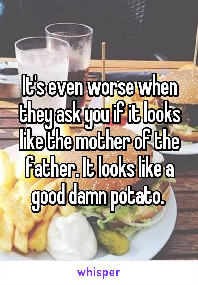 It's even worse when they ask you if it looks like the mother of the father. It looks like a good damn potato. 