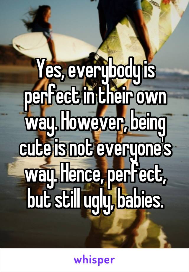 Yes, everybody is perfect in their own way. However, being cute is not everyone's way. Hence, perfect, but still ugly, babies.