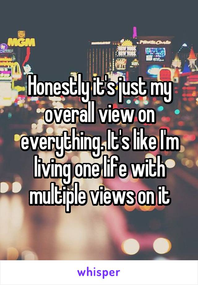 Honestly it's just my overall view on everything. It's like I'm living one life with multiple views on it