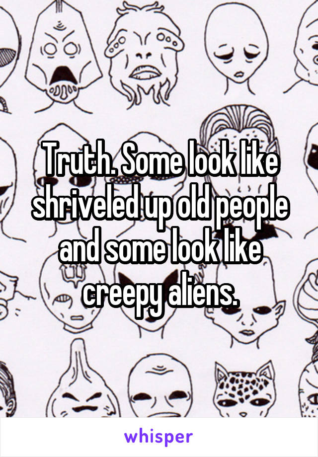 Truth. Some look like shriveled up old people and some look like creepy aliens.