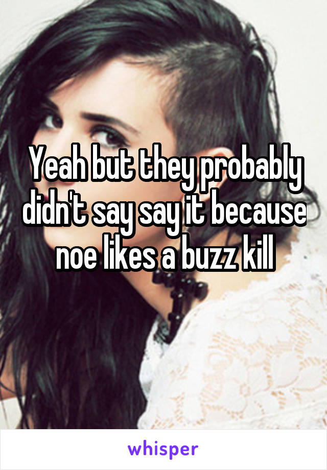 Yeah but they probably didn't say say it because noe likes a buzz kill
