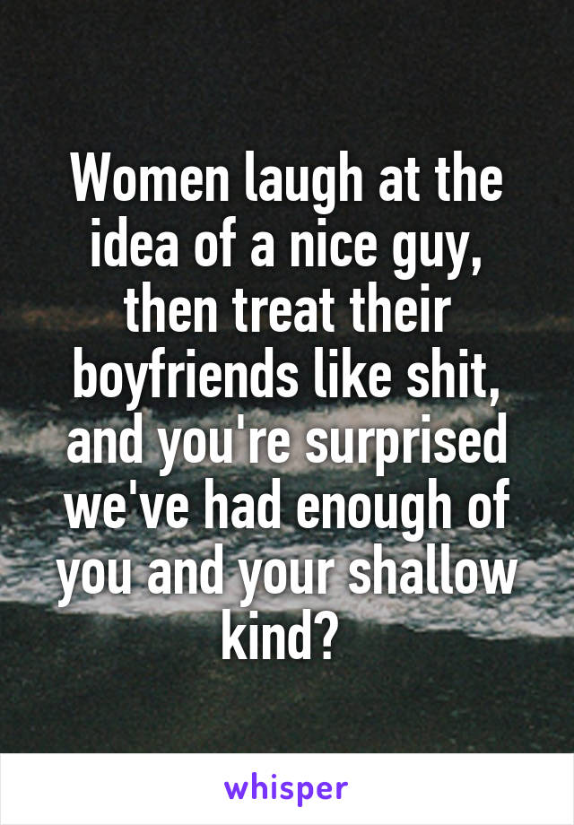 Women laugh at the idea of a nice guy, then treat their boyfriends like shit, and you're surprised we've had enough of you and your shallow kind? 