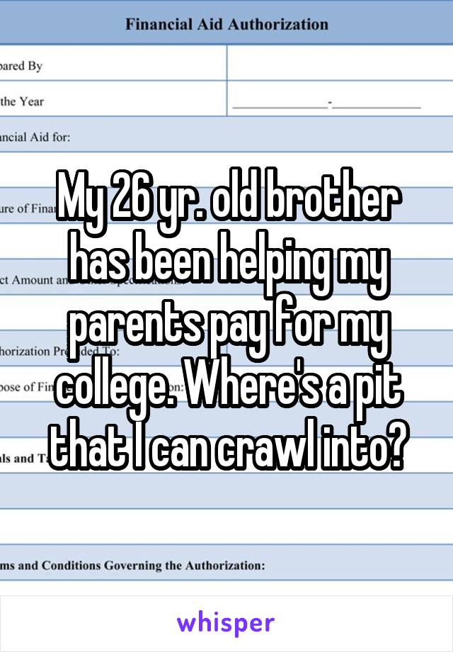 My 26 yr. old brother has been helping my parents pay for my college. Where's a pit that I can crawl into?