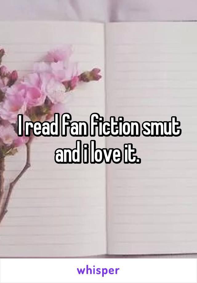 I read fan fiction smut and i love it. 