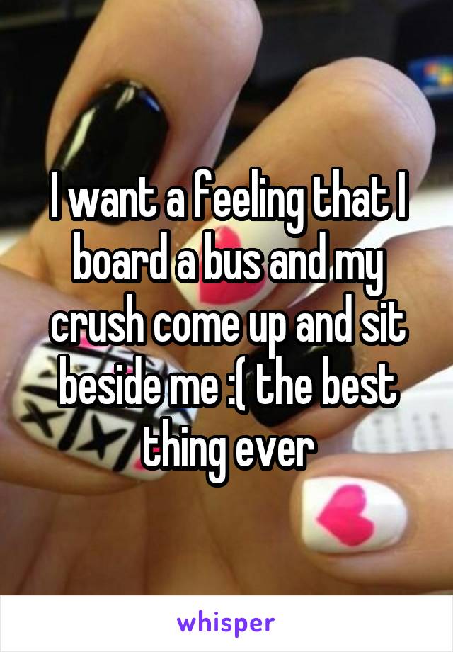 I want a feeling that I board a bus and my crush come up and sit beside me :( the best thing ever