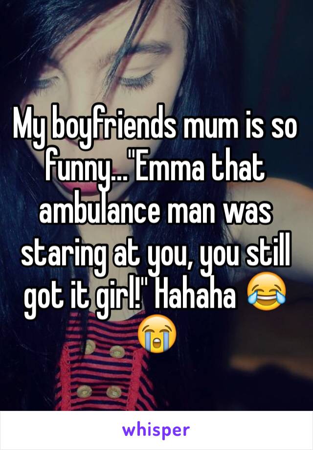 My boyfriends mum is so funny..."Emma that ambulance man was staring at you, you still got it girl!" Hahaha 😂😭