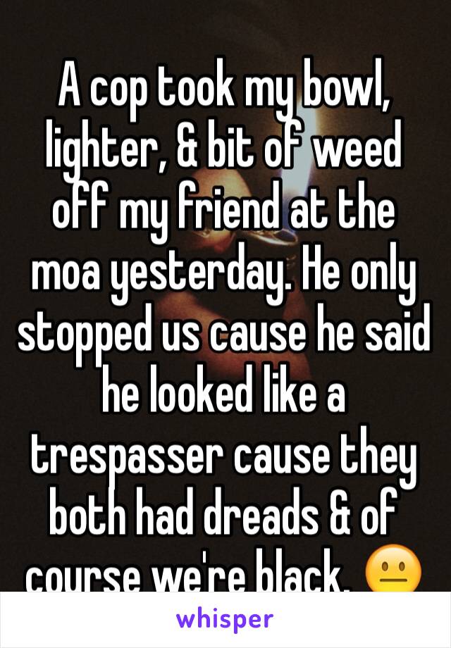 A cop took my bowl, lighter, & bit of weed off my friend at the moa yesterday. He only stopped us cause he said he looked like a trespasser cause they both had dreads & of course we're black. 😐