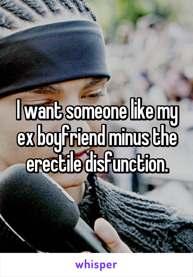 I want someone like my ex boyfriend minus the erectile disfunction.