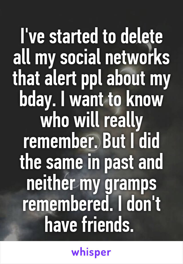 I've started to delete all my social networks that alert ppl about my bday. I want to know who will really remember. But I did the same in past and neither my gramps remembered. I don't have friends. 