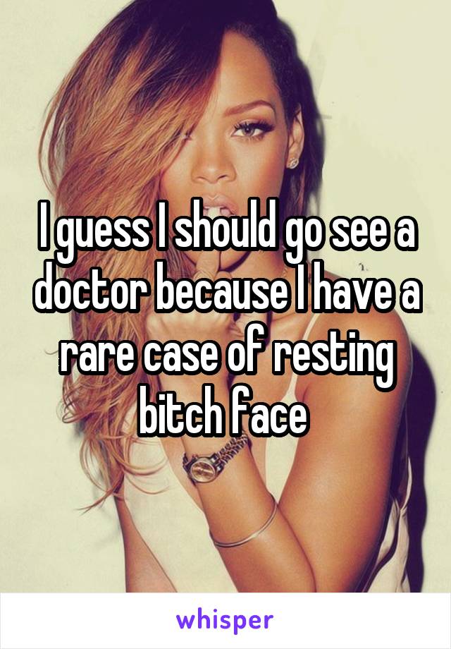 I guess I should go see a doctor because I have a rare case of resting bitch face 