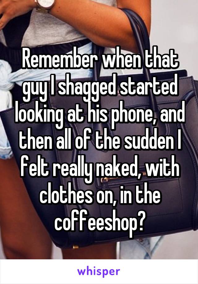 Remember when that guy I shagged started looking at his phone, and then all of the sudden I felt really naked, with clothes on, in the coffeeshop?