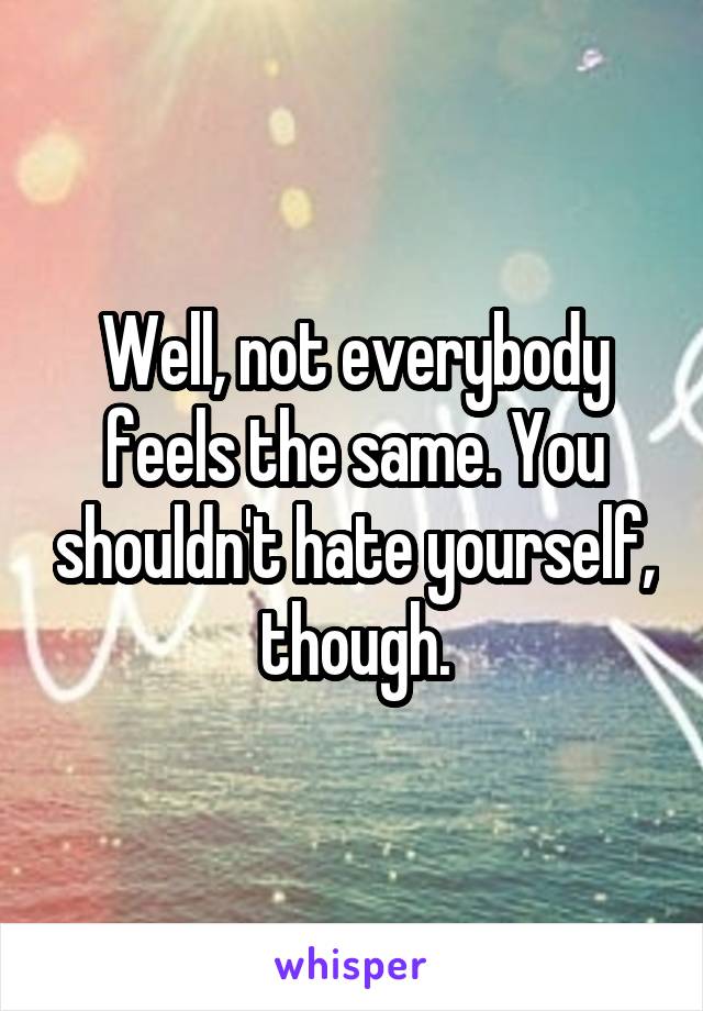 Well, not everybody feels the same. You shouldn't hate yourself, though.