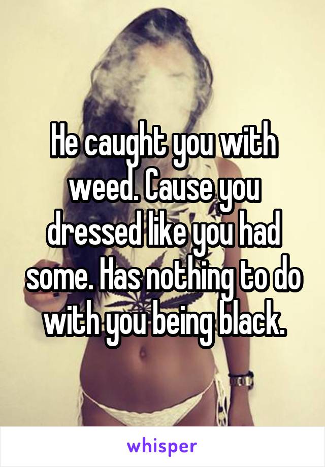 He caught you with weed. Cause you dressed like you had some. Has nothing to do with you being black.