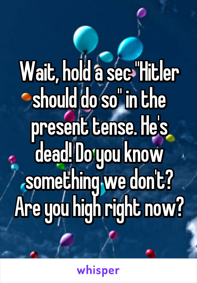 Wait, hold a sec "Hitler should do so" in the present tense. He's dead! Do you know something we don't? Are you high right now?