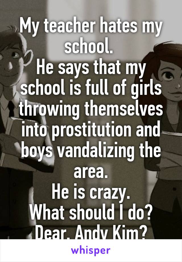 My teacher hates my school. 
He says that my school is full of girls throwing themselves into prostitution and boys vandalizing the area.
He is crazy.
What should I do?
Dear. Andy Kim?