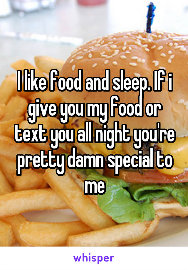 I like food and sleep. If i give you my food or text you all night you're pretty damn special to me