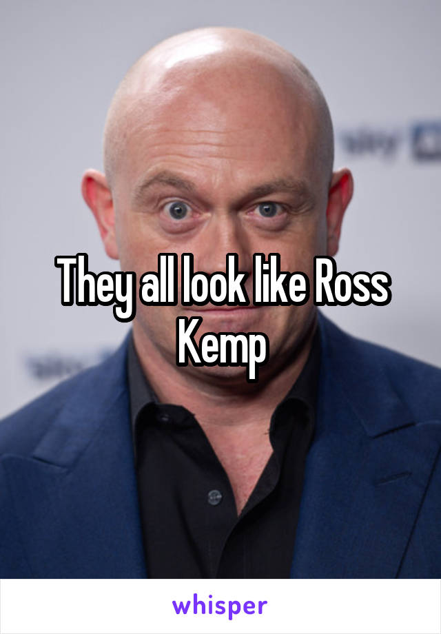 They all look like Ross Kemp