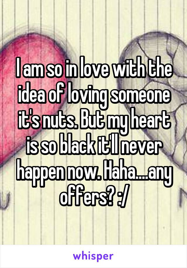 I am so in love with the idea of loving someone it's nuts. But my heart is so black it'll never happen now. Haha....any offers? :/