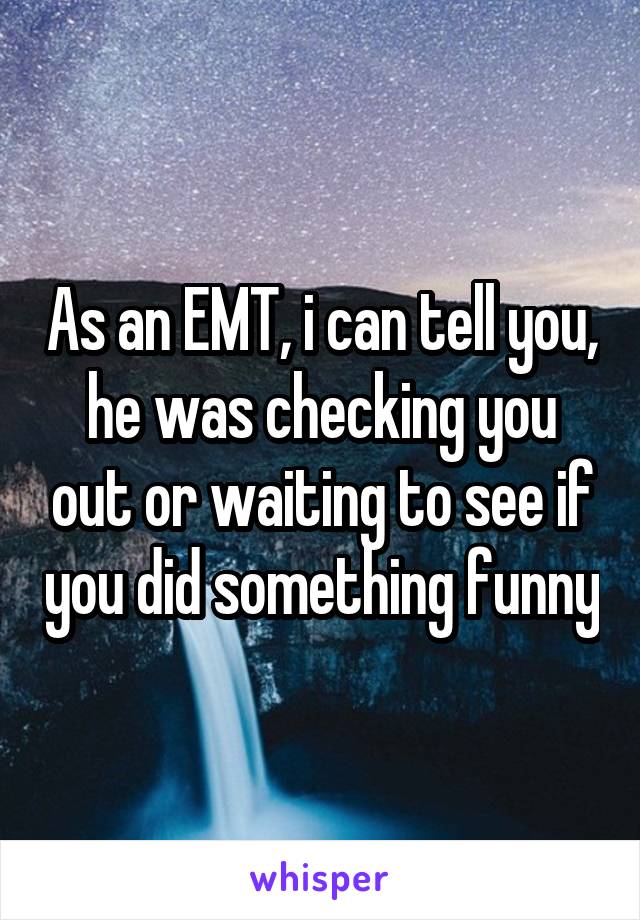 As an EMT, i can tell you, he was checking you out or waiting to see if you did something funny