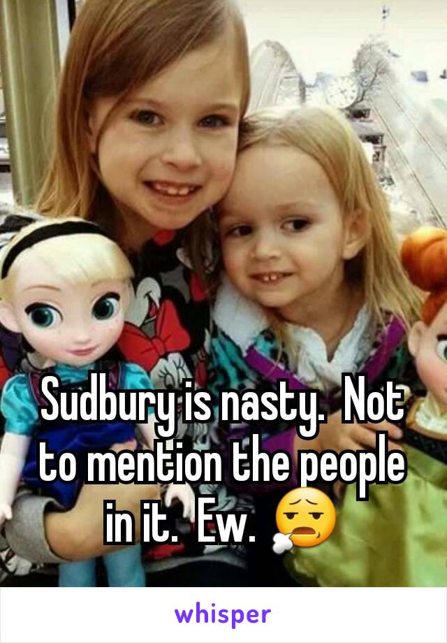 Sudbury is nasty.  Not to mention the people in it.  Ew. 😧