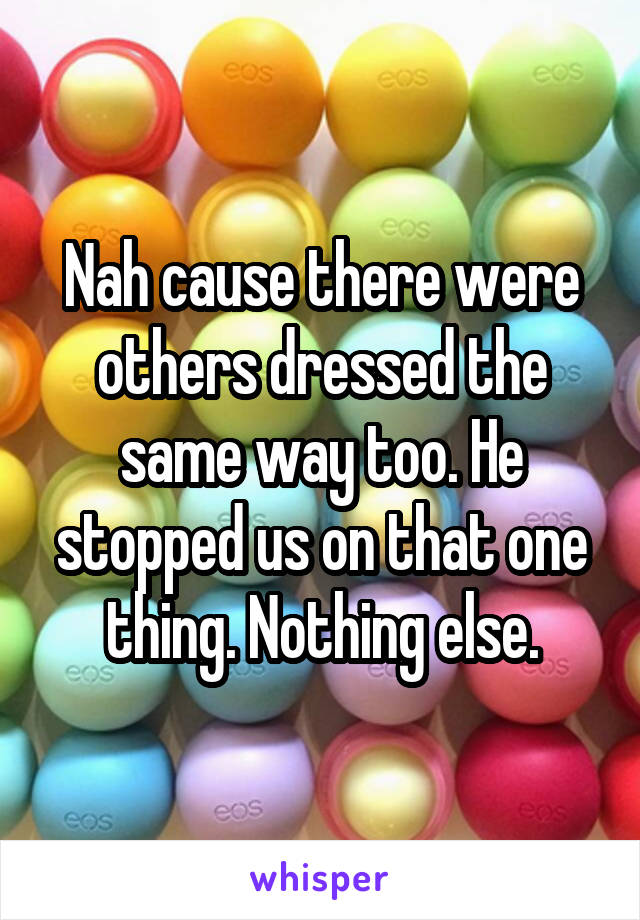 Nah cause there were others dressed the same way too. He stopped us on that one thing. Nothing else.