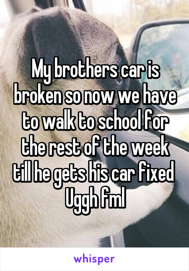 My brothers car is broken so now we have to walk to school for the rest of the week till he gets his car fixed 
Uggh fml