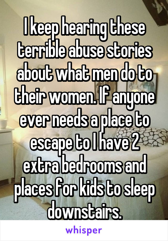 I keep hearing these terrible abuse stories about what men do to their women. If anyone ever needs a place to escape to I have 2 extra bedrooms and places for kids to sleep downstairs.
