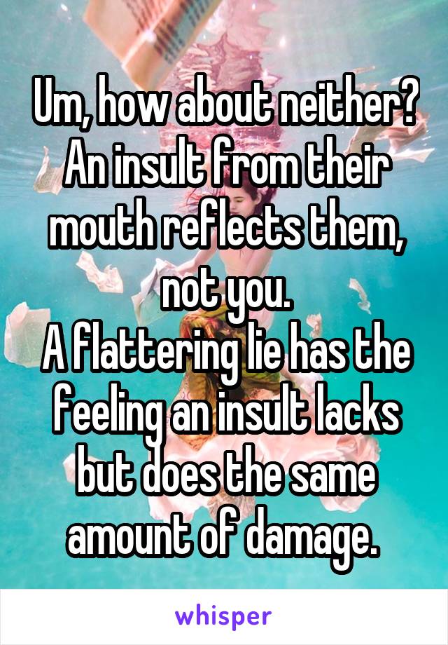 Um, how about neither? An insult from their mouth reflects them, not you.
A flattering lie has the feeling an insult lacks but does the same amount of damage. 