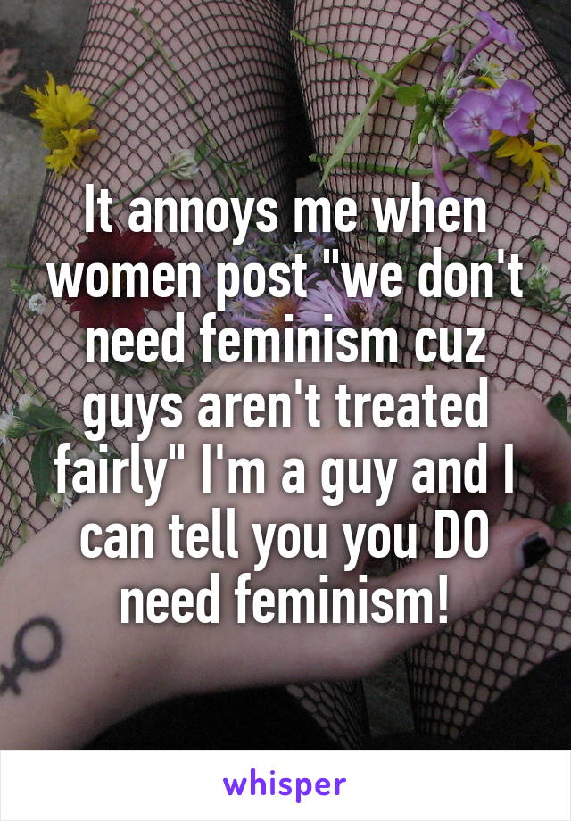 It annoys me when women post "we don't need feminism cuz guys aren't treated fairly" I'm a guy and I can tell you you DO need feminism!