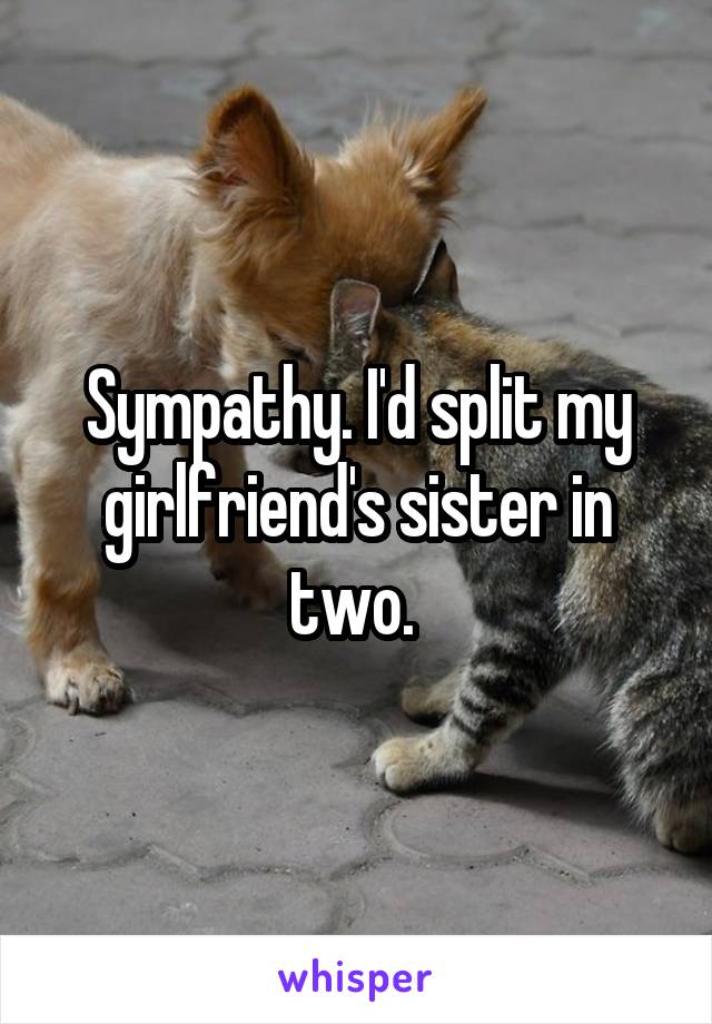 Sympathy. I'd split my girlfriend's sister in two. 