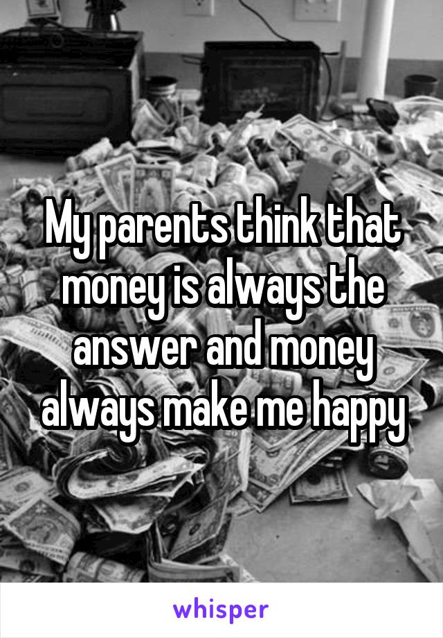 My parents think that money is always the answer and money always make me happy