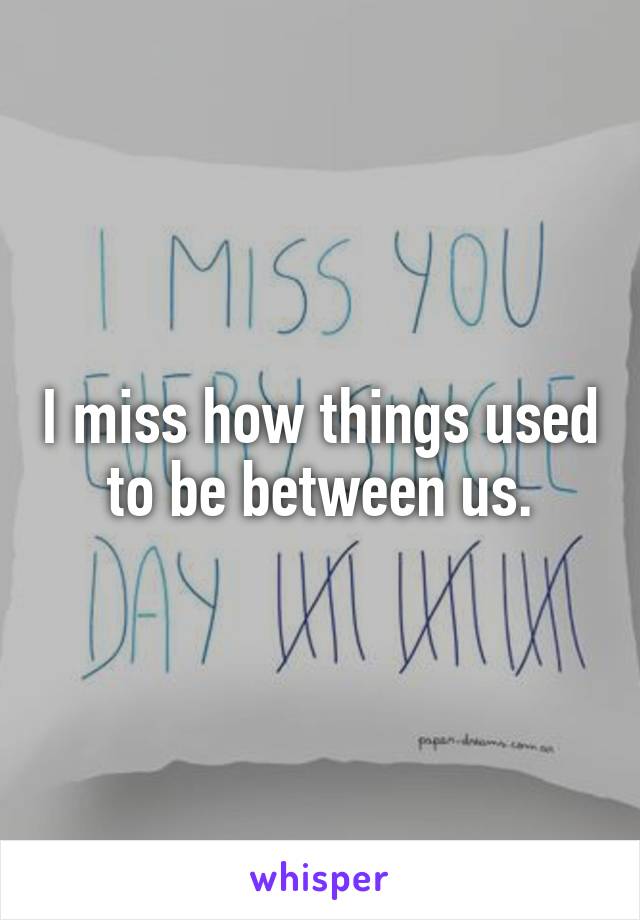 I miss how things used to be between us.