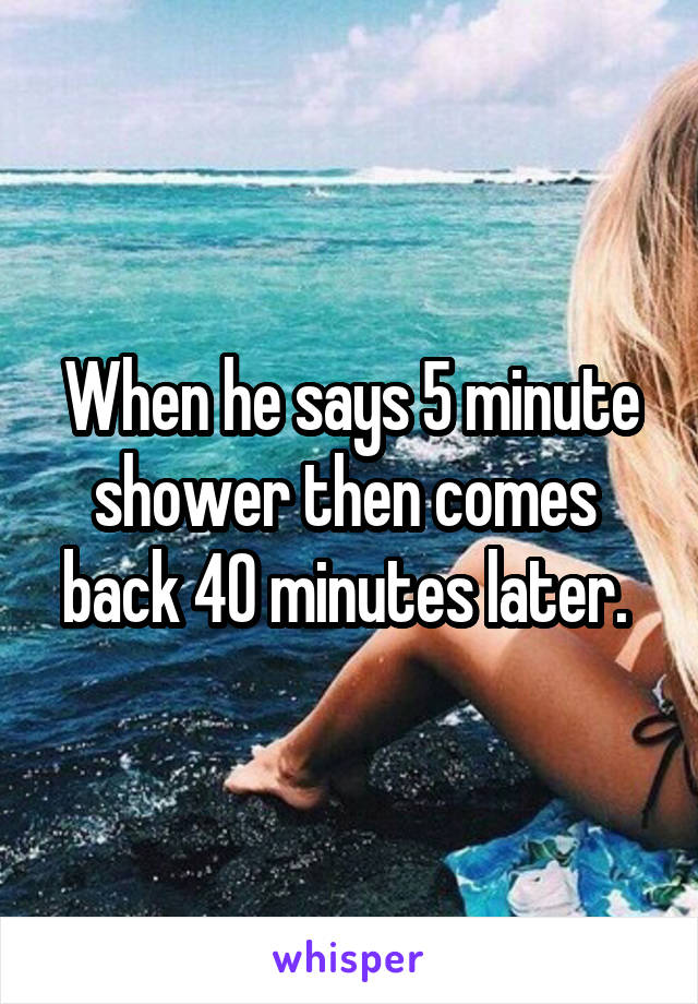 When he says 5 minute shower then comes 
back 40 minutes later. 