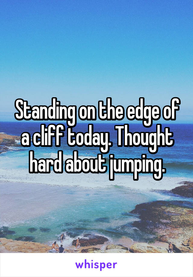 Standing on the edge of a cliff today. Thought hard about jumping.