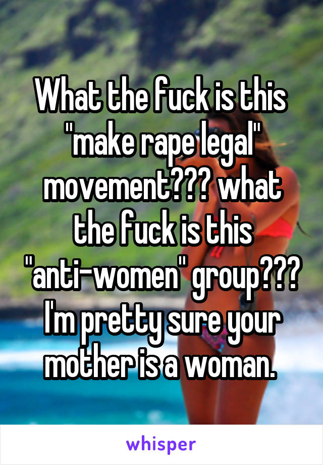 What the fuck is this  "make rape legal" movement??? what the fuck is this "anti-women" group??? I'm pretty sure your mother is a woman. 