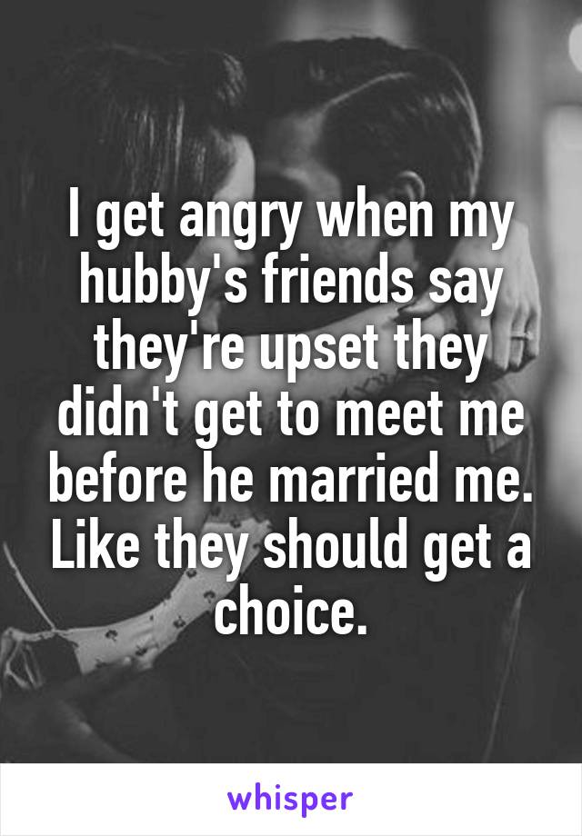 I get angry when my hubby's friends say they're upset they didn't get to meet me before he married me. Like they should get a choice.