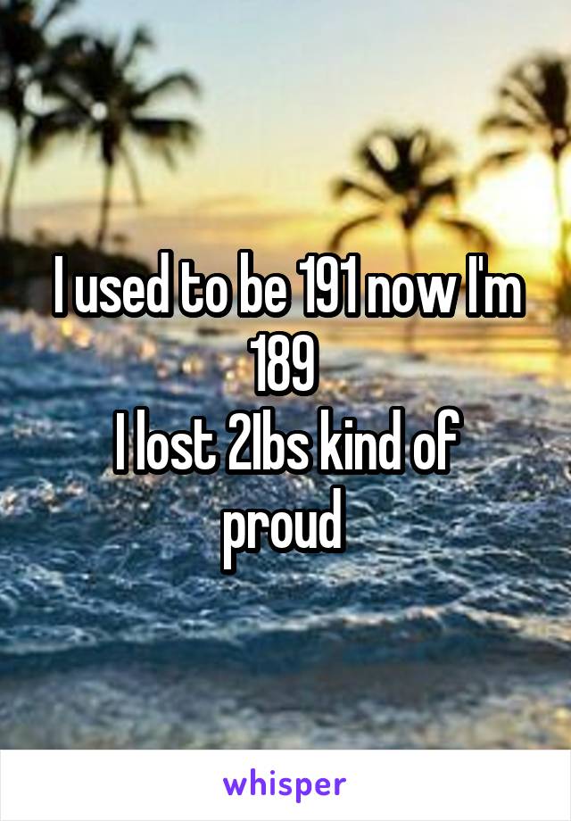 I used to be 191 now I'm 189 
I lost 2Ibs kind of proud 